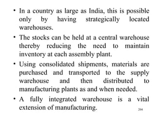 In a country as large as India, this is possible only by having strategically located warehouses.  The stocks can be held at a central warehouse thereby reducing the need to maintain inventory at each assembly plant. Using consolidated shipments, materials are purchased and transported to the supply warehouse and then distributed to manufacturing plants as and when needed. A fully integrated warehouse is a vital extension of manufacturing.  