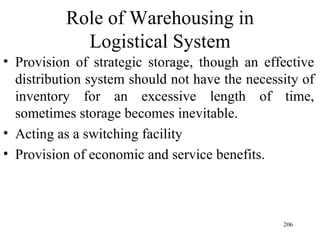 Role of Warehousing in Logistical System Provision of strategic storage, though an effective distribution system should not have the necessity of inventory for an excessive length of time, sometimes storage becomes inevitable. Acting as a switching facility Provision of economic and service benefits.  