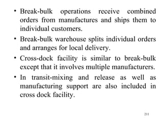 Break-bulk operations receive combined orders from manufactures and ships them to individual customers. Break-bulk warehouse splits individual orders and arranges for local delivery.  Cross-dock facility is similar to break-bulk except that it involves multiple manufacturers. In transit-mixing and release as well as manufacturing support are also included in cross dock facility. 