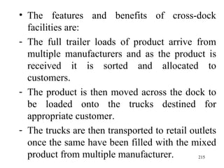 The features and benefits of cross-dock facilities are:  The full trailer loads of product arrive from multiple manufacturers and as the product is received it is sorted and allocated to customers. The product is then moved across the dock to be loaded onto the trucks destined for appropriate customer. The trucks are then transported to retail outlets once the same have been filled with the mixed product from multiple manufacturer.  