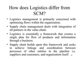 How does Logistics differ from SCM? Logistics management is primarily concerned with optimizing flows within the organization. Supply chain management deals with integration of all partners in the value chain. Logistics is essentially a framework that creates a single plan for flow of products and information through a business. Supply chain builds upon this framework and seeks to achieve linkage and coordination between processes of other entities in the pipeline i.e. suppliers and customers, and organization itself.  