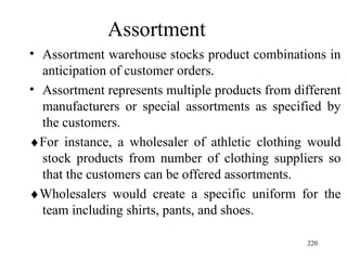 Assortment  Assortment warehouse stocks product combinations in anticipation of customer orders. Assortment represents multiple products from different manufacturers or special assortments as specified by the customers.  For instance, a wholesaler of athletic clothing would stock products from number of clothing suppliers so that the customers can be offered assortments.  Wholesalers would create a specific uniform for the team including shirts, pants, and shoes.  