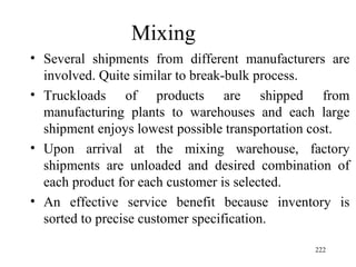 Mixing  Several shipments from different manufacturers are involved. Quite similar to break-bulk process. Truckloads of products are shipped from manufacturing plants to warehouses and each large shipment enjoys lowest possible transportation cost. Upon arrival at the mixing warehouse, factory shipments are unloaded and desired combination of each product for each customer is selected. An effective service benefit because inventory is sorted to precise customer specification.  