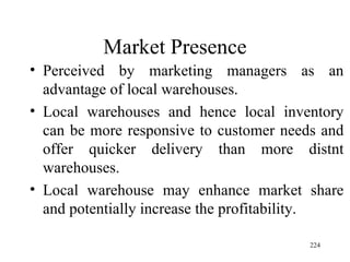 Market Presence Perceived by marketing managers as an advantage of local warehouses. Local warehouses and hence local inventory can be more responsive to customer needs and offer quicker delivery than more distnt warehouses. Local warehouse may enhance market share and potentially increase the profitability. 