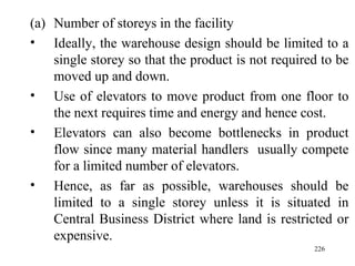 Number of storeys in the facility  Ideally, the warehouse design should be limited to a single storey so that the product is not required to be moved up and down. Use of elevators to move product from one floor to the next requires time and energy and hence cost.  Elevators can also become bottlenecks in product flow since many material handlers  usually compete for a limited number of elevators. Hence, as far as possible, warehouses should be limited to a single storey unless it is situated in Central Business District where land is restricted or expensive.  