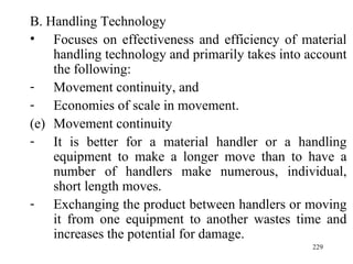 B. Handling Technology Focuses on effectiveness and efficiency of material handling technology and primarily takes into account the following: Movement continuity, and Economies of scale in movement. Movement continuity It is better for a material handler or a handling equipment to make a longer move than to have a number of handlers make numerous, individual, short length moves. Exchanging the product between handlers or moving it from one equipment to another wastes time and increases the potential for damage. 