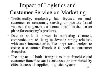 Impact of Logistics and Customer Service on Marketing Traditionally, marketing has focused on end-customer or consumer, seeking to promote brand values and to generate a ‘demand pull’ in the market place for company’s products. Due to shift in power in marketing channels, companies are realizing to develop strong relations with such intermediaries like large retail outlets to create a customer franchise as well as consumer franchise. The impact of both strong consumer franchise and customer franchise can be enhanced or diminished by effectiveness of suppliers’ logistics system.  