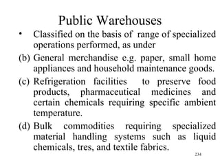 Public Warehouses Classified on the basis of  range of specialized operations performed, as under General merchandise e.g. paper, small home appliances and household maintenance goods. Refrigeration facilities  to preserve food products, pharmaceutical medicines and certain chemicals requiring specific ambient temperature. Bulk commodities requiring specialized material handling systems such as liquid chemicals, tres, and textile fabrics. 