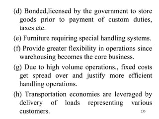 (d) Bonded,licensed by the government to store goods prior to payment of custom duties, taxes etc. (e) Furniture requiring special handling systems. (f) Provide greater flexibility in operations since warehousing becomes the core business. (g) Due to high volume operations., fixed costs get spread over and justify more efficient handling operations. (h) Transportation economies are leveraged by delivery of loads representing various customers.  