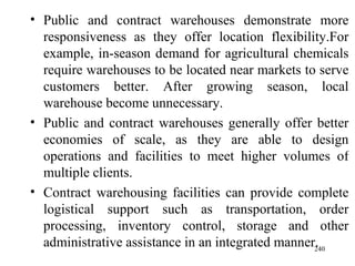 Public and contract warehouses demonstrate more responsiveness as they offer location flexibility.For example, in-season demand for agricultural chemicals require warehouses to be located near markets to serve customers better. After growing season, local warehouse become unnecessary.  Public and contract warehouses generally offer better economies of scale, as they are able to design operations and facilities to meet higher volumes of multiple clients. Contract warehousing facilities can provide complete logistical support such as transportation, order processing, inventory control, storage and other administrative assistance in an integrated manner. 
