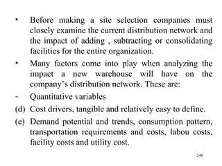 Before making a site selection companies must closely examine the current distribution network and the impact of adding , subtracting or consolidating facilities for the entire organization. Many factors come into play when analyzing the impact a new warehouse will have on the company’s distribution network. These are: Quantitative variables Cost drivers, tangible and relatively easy to define. Demand potential and trends, consumption pattern, transportation requirements and costs, labou costs, facility costs and utility cost.  