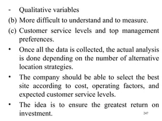 Qualitative variables More difficult to understand and to measure. Customer service levels and top management preferences. Once all the data is collected, the actual analysis is done depending on the number of alternative location strategies. The company should be able to select the best site according to cost, operating factors, and expected customer service levels.  The idea is to ensure the greatest return on investment. 