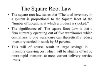 The Square Root Law The square root law states that “The total inventory in a system is proportional to the Square Root of the Number of Locations at which a product is stocked.” The significance of  The square Root Law is that a firm currently operating out of five warehouses which centralizes to one warehouse can theoretically reduce inventory carried in stock by 55 percent.  This will of course result in large savings in  inventory carrying cost which will be slightly offset by more rapid transport to meet current delivery service levels. 