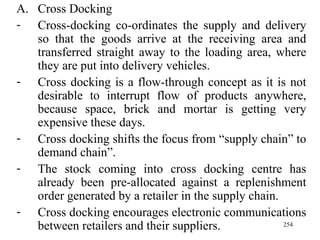 Cross Docking Cross-docking co-ordinates the supply and delivery so that the goods arrive at the receiving area and transferred straight away to the loading area, where they are put into delivery vehicles. Cross docking is a flow-through concept as it is not desirable to interrupt flow of products anywhere, because space, brick and mortar is getting very expensive these days. Cross docking shifts the focus from “supply chain” to demand chain”. The stock coming into cross docking centre has already been pre-allocated against a replenishment order generated by a retailer in the supply chain. Cross docking encourages electronic communications between retailers and their suppliers.  