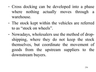 Cross docking can be developed into a phase where nothing actually moves through a warehouse. The stock kept within the vehicles are referred to as “stock on wheels”. Nowadays, wholesalers use the method of drop-shipping, where they do not keep the stock themselves, but coordinate the movement of goods from the upstream suppliers to the downstream buyers.  