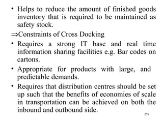 Helps to reduce the amount of finished goods inventory that is required to be maintained as safety stock.  Constraints of Cross Docking Requires a strong IT base and real time information sharing facilities e.g. Bar codes on cartons. Appropriate for products with large, and  predictable demands. Requires that distribution centres should be set up such that the benefits of economies of scale in transportation can be achieved on both the inbound and outbound side. 