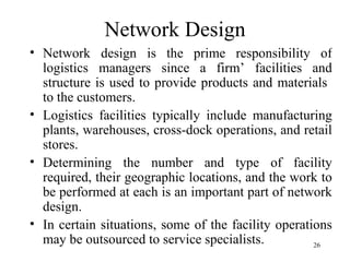 Network Design Network design is the prime responsibility of logistics managers since a firm’ facilities and structure is used to provide products and materials  to the customers.  Logistics facilities typically include manufacturing plants, warehouses, cross-dock operations, and retail stores.  Determining the number and type of facility required, their geographic locations, and the work to be performed at each is an important part of network design. In certain situations, some of the facility operations may be outsourced to service specialists. 