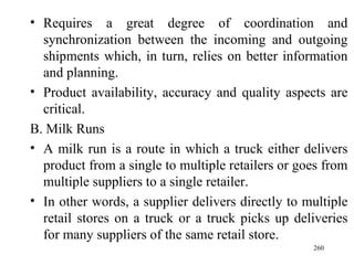 Requires a great degree of coordination and synchronization between the incoming and outgoing shipments which, in turn, relies on better information and planning. Product availability, accuracy and quality aspects are critical. B. Milk Runs A milk run is a route in which a truck either delivers product from a single to multiple retailers or goes from multiple suppliers to a single retailer. In other words, a supplier delivers directly to multiple retail stores on a truck or a truck picks up deliveries for many suppliers of the same retail store.  