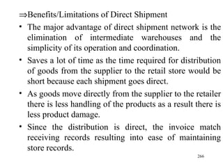 Benefits/Limitations of Direct Shipment The major advantage of direct shipment network is the elimination of intermediate warehouses and the simplicity of its operation and coordination. Saves a lot of time as the time required for distribution of goods from the supplier to the retail store would be short because each shipment goes direct. As goods move directly from the supplier to the retailer there is less handling of the products as a result there is less product damage. Since the distribution is direct, the invoice match receiving records resulting into ease of maintaining store records. 