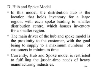 D. Hub and Spoke Model In this model, the distribution hub is the location that holds inventory for a large region, with each spoke leading to smaller distribution centre, which houses inventory for a smaller region. The main driver of the hub and spoke model is the proximity to the customer, with the goal being to supply to a maximum numbers  of customers in minimum time. Currently, Hub and Spoke model is restricted to fulfilling the just-in-time needs of heavy manufacturing industries. 