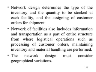 Network design determines the type of the inventory and the quantity to be stocked at each facility, and the assigning of customer orders for shipment. Network of facilities also includes information and transportation as a part of entire structure from where logistical operations such as processing of customer orders, maintaining inventory and material handling are performed. The network design must consider geographical variations.  