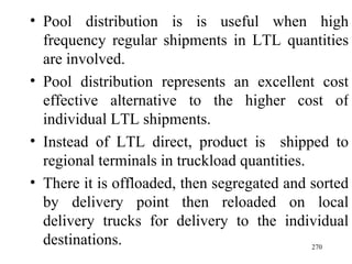 Pool distribution is is useful when high frequency regular shipments in LTL quantities are involved. Pool distribution represents an excellent cost effective alternative to the higher cost of individual LTL shipments. Instead of LTL direct, product is  shipped to regional terminals in truckload quantities. There it is offloaded, then segregated and sorted by delivery point then reloaded on local delivery trucks for delivery to the individual destinations.  