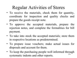 Regular Activities of Stores To receive the materials, check them for quantity, coordinate for inspection and quality checks and prepare the goods receipt note. To approve the accepted materials, prepare the rejection notes, and complete the formalities for bill payment. To take into stock the accepted materials; store them in respective locations as predetermined. To prepare issue vouchers; make actual issues for disposals and account for them. To keep the purchasing people well informed through systematic indents and other reports. 