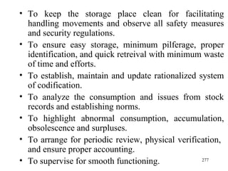 To keep the storage place clean for facilitating handling movements and observe all safety measures and security regulations.  To ensure easy storage, minimum pilferage, proper identification, and quick retreival with minimum waste of time and efforts. To establish, maintain and update rationalized system of codification. To analyze the consumption and issues from stock records and establishing norms. To highlight abnormal consumption, accumulation, obsolescence and surpluses. To arrange for periodic review, physical verification,  and ensure proper accounting. To supervise for smooth functioning. 