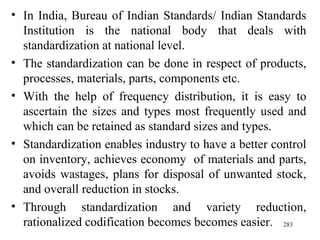 In India, Bureau of Indian Standards/ Indian Standards Institution is the national body that deals with standardization at national level. The standardization can be done in respect of products, processes, materials, parts, components etc. With the help of frequency distribution, it is easy to ascertain the sizes and types most frequently used and which can be retained as standard sizes and types. Standardization enables industry to have a better control on inventory, achieves economy  of materials and parts, avoids wastages, plans for disposal of unwanted stock, and overall reduction in stocks.  Through standardization and variety reduction, rationalized codification becomes becomes easier.  