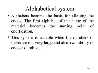 Alphabetical system Alphabets become the basis for allotting the codes. The first alphabet of the name of the material becomes the starting point of codification. This system is suitable when the numbers of items are not very large and also availability of codes is limited. 