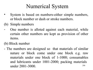 Numerical System System is based on numbers-either simple numbers, or block number or dash or stroke numbers. Simple numbers One number is alloted against each material, while certain other numbers are kept as provision of other items. (b) Block number - The numbers are designed so  that materials of similar nature or block come under one block e.g. raw materials under one block of 1-1000; consumables and lubricants under 1001-2000; packing materials  under 2001-3000. 