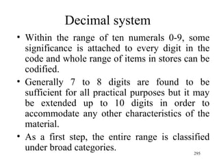 Decimal system Within the range of ten numerals 0-9, some significance is attached to every digit in the code and whole range of items in stores can be codified. Generally 7 to 8 digits are found to be sufficient for all practical purposes but it may be extended up to 10 digits in order to accommodate any other characteristics of the material. As a first step, the entire range is classified under broad categories. 
