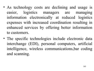 As technology costs are declining and usage is easier, logistics managers are managing information electronically at reduced logistics expenses with increased coordination resulting in enhanced services by offering better information to customers. The specific technologies include electronic data interchange (EDI), personal computers, artificial intelligence, wireless communications,bar coding and scanning. 