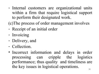 Internal customers are organizational units within a firm that require logistical support to perform their designated work.  (c)The process of order management involves Receipt of an initial order Invoicing Delivery, and Collection. Incorrect information and delays in order processing can cripple the logistics performance; thus quality  and timeliness are the key issues in logistical operations. 