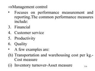  Management control Focuses on performance measurement and reporting.The common performance measures include: Financial Customer service Productivity Quality A few examples are: Transportation and warehousing cost per kg.-Cost measure Inventory turnover-Asset measure 