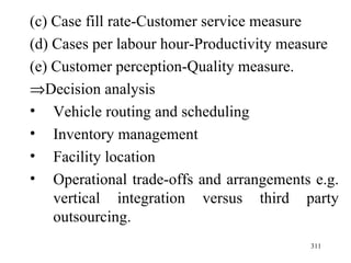(c) Case fill rate-Customer service measure (d) Cases per labour hour-Productivity measure (e) Customer perception-Quality measure.  Decision analysis Vehicle routing and scheduling Inventory management Facility location Operational trade-offs and arrangements e.g. vertical integration versus third party outsourcing.  
