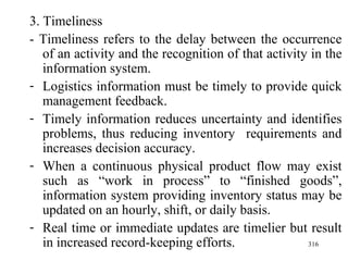 3. Timeliness - Timeliness refers to the delay between the occurrence of an activity and the recognition of that activity in the information system. Logistics information must be timely to provide quick management feedback. Timely information reduces uncertainty and identifies problems, thus reducing inventory  requirements and increases decision accuracy. When a continuous physical product flow may exist such as “work in process” to “finished goods”, information system providing inventory status may be updated on an hourly, shift, or daily basis.  Real time or immediate updates are timelier but result in increased record-keeping efforts. 