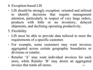 4. Exception-based LIS LIS should be strongly exception  oriented and utilized to identify decisions that require management attention, particularly in respect of very large orders, products with little or no inventory, delayed shipments, and declining operating productivity. 5. Flexibility LIS must be able to provide data tailored to meet the requirements of a specific customer. For example, some customers may want invoices aggregated across certain geographic boundaries or divisions or retailer. Retailer ‘A’ may want individual invoices for each store, while Retailer ‘B’ may desire an aggregated invoice that totals all stores. 