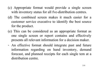 (c) Appropriate format would provide a single screen with inventory status for all fve-distribution centres. (d) The combined screen makes it much easier for a customer service executive to identify the best source for the product. (e) This can be considered as an appropriate format as one single screen or report contains and effectively presents all relevant information for a decision maker. An effective format should integrate past and future information regarding on hand inventory, demand forecast, and planned receipts for each single tem at a distribution centre.  