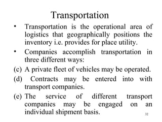 Transportation  Transportation is the operational area of logistics that geographically positions the inventory i.e. provides for place utility. Companies accomplish transportation in three different ways: A private fleet of vehicles may be operated. Contracts may be entered into with transport companies. The service of different transport companies may be engaged on an individual shipment basis. 