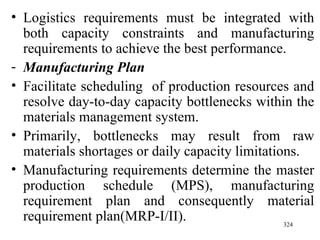Logistics requirements must be integrated with both capacity constraints and manufacturing requirements to achieve the best performance. Manufacturing Plan Facilitate scheduling  of production resources and resolve day-to-day capacity bottlenecks within the materials management system. Primarily, bottlenecks may result from raw materials shortages or daily capacity limitations. Manufacturing requirements determine the master production schedule (MPS), manufacturing requirement plan and consequently material requirement plan(MRP- I/II). 