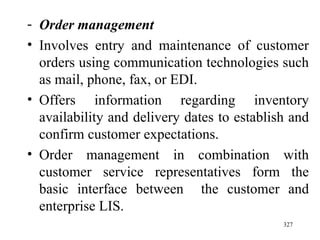 Order management Involves   entry and maintenance of customer orders using communication technologies such as mail, phone, fax, or EDI. Offers information regarding inventory availability and delivery dates to establish and confirm customer expectations. Order management in combination with customer service representatives form the basic interface between  the customer and enterprise LIS.  