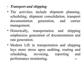 Transport and shipping The activities include shipment planning, scheduling, shipment consolidation, transport documentation generation, and carrier management. Historically, transportation and shipping emphasizes generation of documentation and rate generation. Modern LIS in transportation and shipping lays more stress upon auditing, routing and scheduling, invoicing, reporting and performance monitoring.  