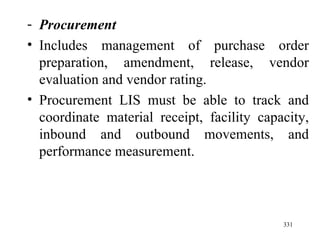 Procurement Includes management of purchase order preparation, amendment, release, vendor evaluation and vendor rating. Procurement LIS must be able to track and coordinate material receipt, facility capacity, inbound and outbound movements, and performance measurement. 