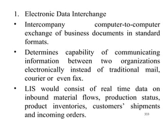 Electronic Data Interchange Intercompany computer-to-computer exchange of business documents in standard formats. Determines capability of communicating information between two organizations electronically instead of traditional mail, courier or  even fax. LIS would consist of real time data on inbound material flows, production status, product inventories, customers’ shipments and incoming orders.  