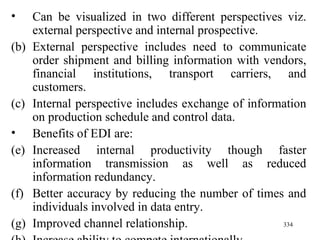 Can be visualized in two different perspectives viz. external perspective and internal prospective. External perspective includes need to communicate order shipment and billing information with vendors, financial institutions, transport carriers, and customers. Internal perspective includes exchange of information on production schedule and control data. Benefits of EDI are: Increased internal productivity though faster information transmission as well as reduced information redundancy. Better accuracy by reducing the number of times and individuals involved in data entry. Improved channel relationship. Increase ability to compete internationally. 