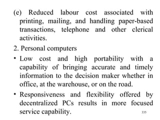 (e) Reduced labour cost associated with printing, mailing, and handling paper-based transactions, telephone and other clerical activities. 2. Personal computers Low cost and high portability with a capability of bringing accurate and timely information to the decision maker whether in office, at the warehouse, or on the road.  Responsiveness and flexibility offered by decentralized PCs results in more focused service capability. 