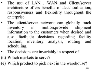 The use of LAN , WAN and Client/server architecture offers benefits of decentralization, responsiveness and flexibility throughout the enterprise. The client/server network can globally track inventory in motion,provide shipment information to the customers when desired and also facilitate decisions regarding facility location, inventory analysis, routing and scheduling. The decisions are invariably in respect of Which markets to serve? Which product to pick next in the warehouse? 
