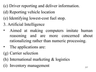 (c) Driver reporting and deliver information. (d) Reporting vehicle location (e) Identifying lowest-cost fuel stop.  3. Artificial Intelligence Aimed at making computers imitate human reasoning and are more concerned about rationalizing rather than numeric processing. The applications are: Carrier selection International marketing & logistics Inventory management 