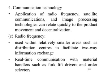 4. Communication technology Application of radio frequency, satellite communications, and image processing technologies can relate quickly to the product movement and decentralization. Radio frequency: used within relatively smaller areas such as distribution centres to facilitate two-way information exchange Real-time communication with material handlers such as fork lift drivers and order selectors. 